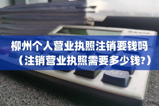 柳州个人营业执照注销要钱吗（注销营业执照需要多少钱?）